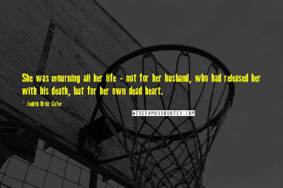 Judith Ortiz Cofer Quotes: She was mourning all her life - not for her husband, who had released her with his death, but for her own dead heart.