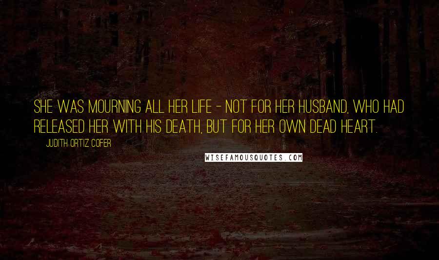 Judith Ortiz Cofer Quotes: She was mourning all her life - not for her husband, who had released her with his death, but for her own dead heart.