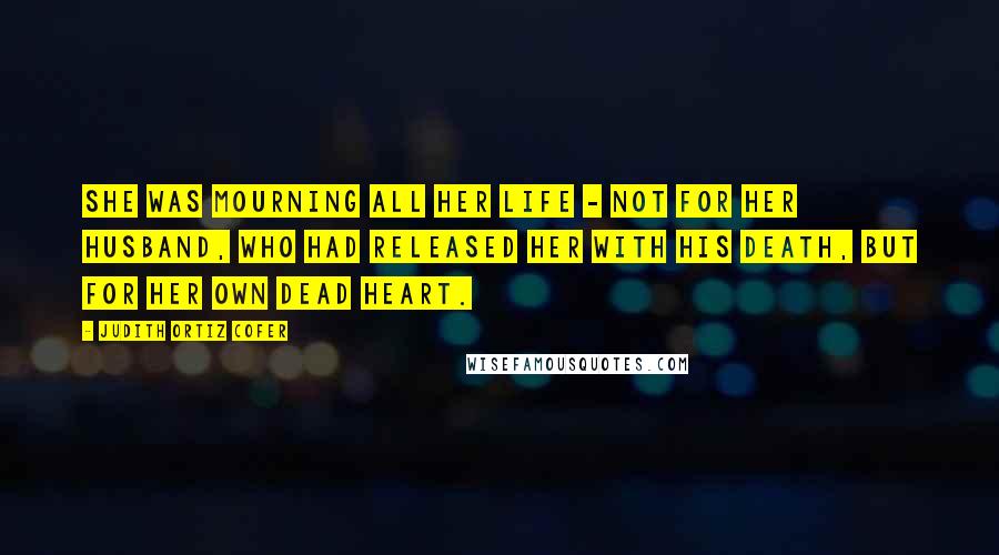 Judith Ortiz Cofer Quotes: She was mourning all her life - not for her husband, who had released her with his death, but for her own dead heart.