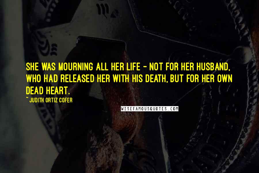 Judith Ortiz Cofer Quotes: She was mourning all her life - not for her husband, who had released her with his death, but for her own dead heart.