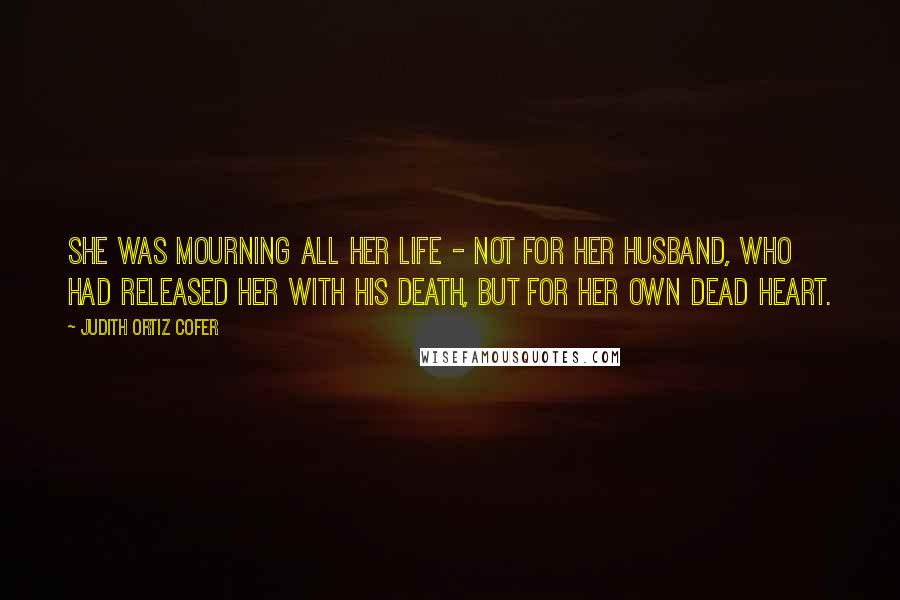 Judith Ortiz Cofer Quotes: She was mourning all her life - not for her husband, who had released her with his death, but for her own dead heart.