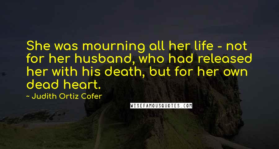 Judith Ortiz Cofer Quotes: She was mourning all her life - not for her husband, who had released her with his death, but for her own dead heart.