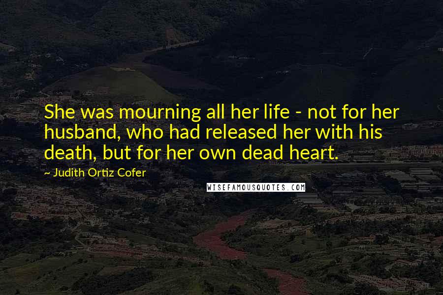 Judith Ortiz Cofer Quotes: She was mourning all her life - not for her husband, who had released her with his death, but for her own dead heart.