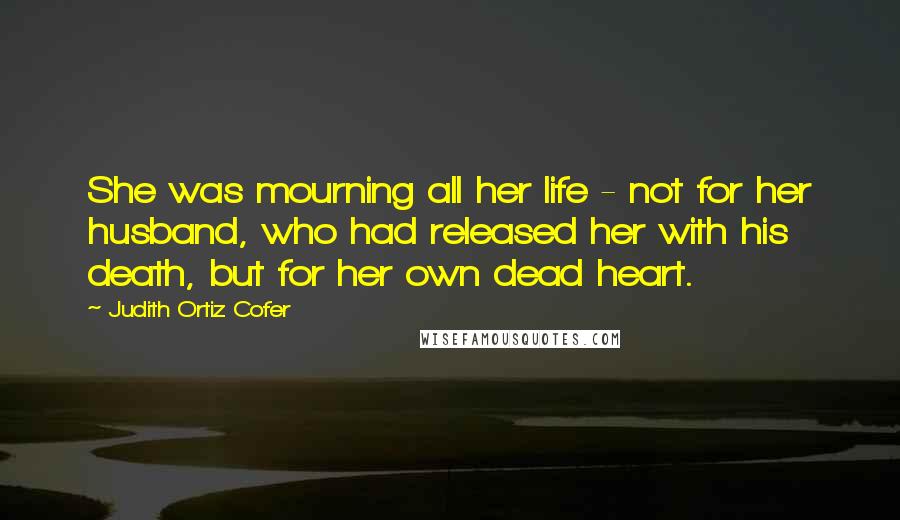 Judith Ortiz Cofer Quotes: She was mourning all her life - not for her husband, who had released her with his death, but for her own dead heart.