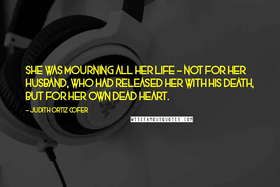 Judith Ortiz Cofer Quotes: She was mourning all her life - not for her husband, who had released her with his death, but for her own dead heart.