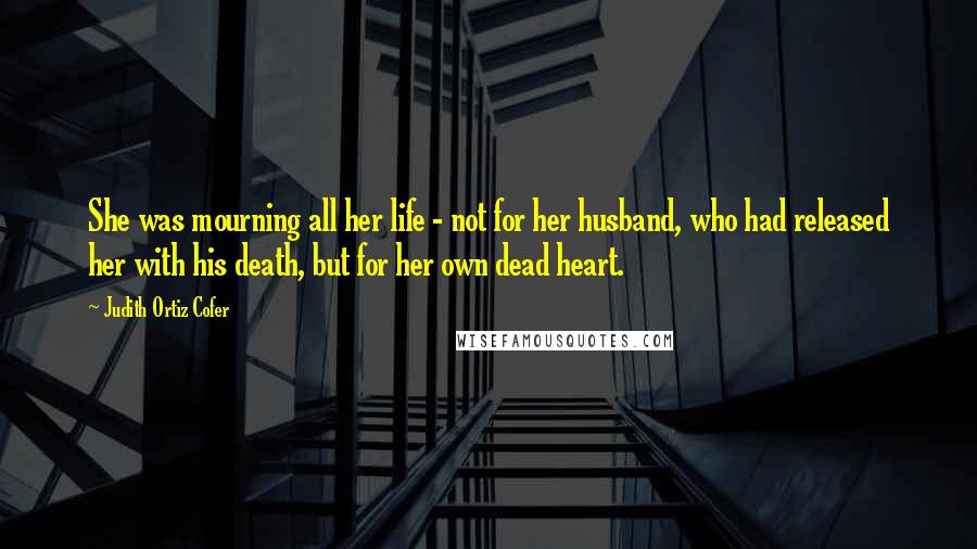 Judith Ortiz Cofer Quotes: She was mourning all her life - not for her husband, who had released her with his death, but for her own dead heart.