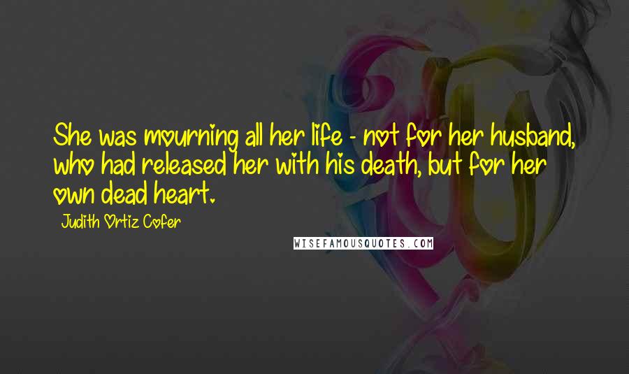 Judith Ortiz Cofer Quotes: She was mourning all her life - not for her husband, who had released her with his death, but for her own dead heart.