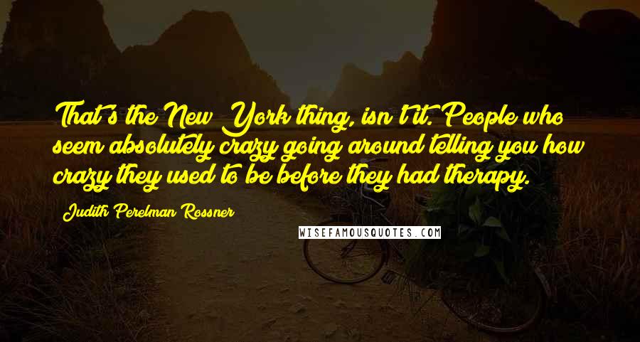 Judith Perelman Rossner Quotes: That's the New York thing, isn't it. People who seem absolutely crazy going around telling you how crazy they used to be before they had therapy.