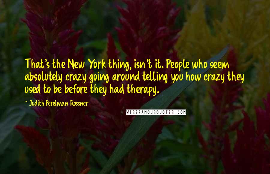 Judith Perelman Rossner Quotes: That's the New York thing, isn't it. People who seem absolutely crazy going around telling you how crazy they used to be before they had therapy.