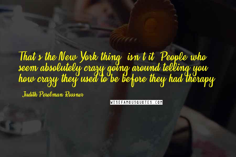 Judith Perelman Rossner Quotes: That's the New York thing, isn't it. People who seem absolutely crazy going around telling you how crazy they used to be before they had therapy.