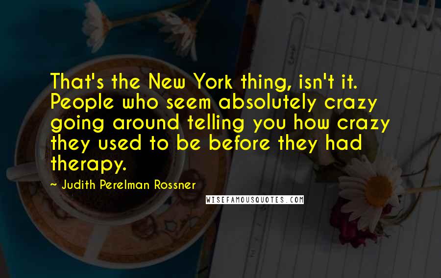 Judith Perelman Rossner Quotes: That's the New York thing, isn't it. People who seem absolutely crazy going around telling you how crazy they used to be before they had therapy.