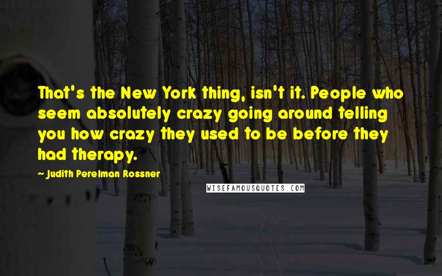 Judith Perelman Rossner Quotes: That's the New York thing, isn't it. People who seem absolutely crazy going around telling you how crazy they used to be before they had therapy.