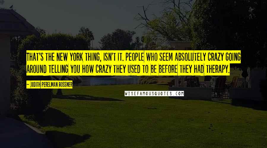 Judith Perelman Rossner Quotes: That's the New York thing, isn't it. People who seem absolutely crazy going around telling you how crazy they used to be before they had therapy.