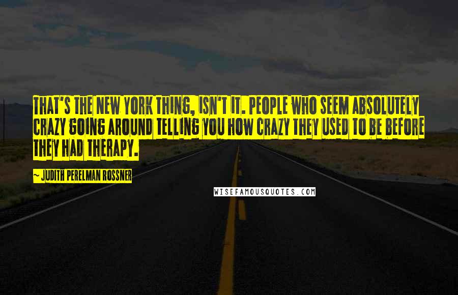 Judith Perelman Rossner Quotes: That's the New York thing, isn't it. People who seem absolutely crazy going around telling you how crazy they used to be before they had therapy.