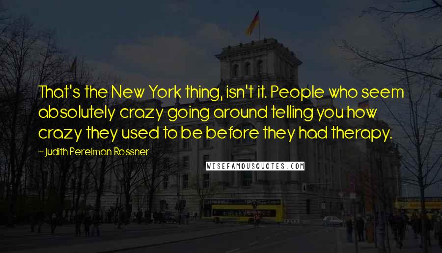 Judith Perelman Rossner Quotes: That's the New York thing, isn't it. People who seem absolutely crazy going around telling you how crazy they used to be before they had therapy.