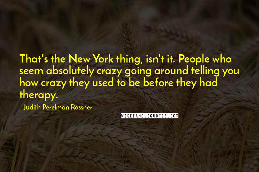 Judith Perelman Rossner Quotes: That's the New York thing, isn't it. People who seem absolutely crazy going around telling you how crazy they used to be before they had therapy.