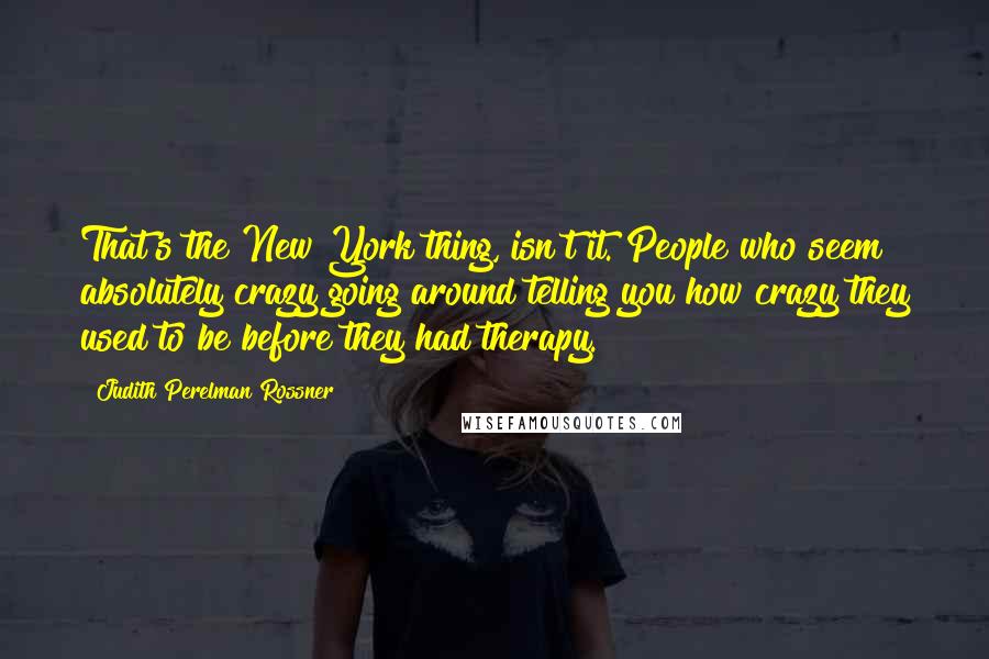 Judith Perelman Rossner Quotes: That's the New York thing, isn't it. People who seem absolutely crazy going around telling you how crazy they used to be before they had therapy.