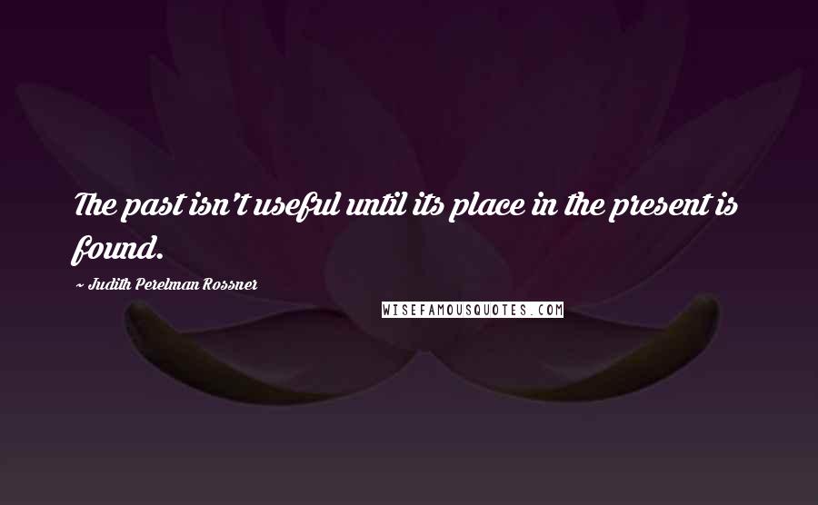 Judith Perelman Rossner Quotes: The past isn't useful until its place in the present is found.
