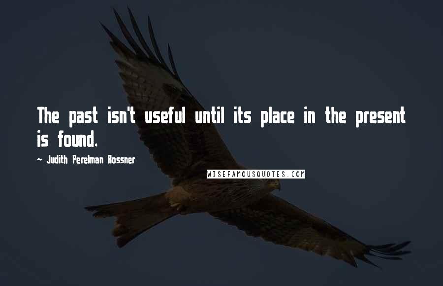 Judith Perelman Rossner Quotes: The past isn't useful until its place in the present is found.