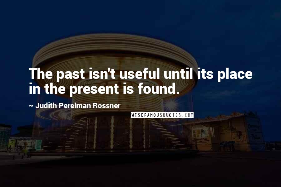 Judith Perelman Rossner Quotes: The past isn't useful until its place in the present is found.