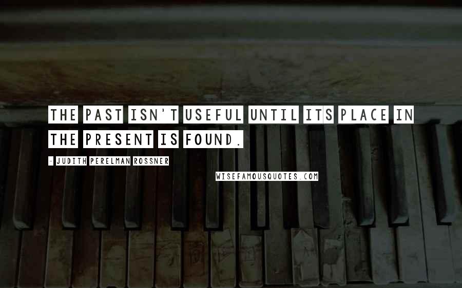 Judith Perelman Rossner Quotes: The past isn't useful until its place in the present is found.