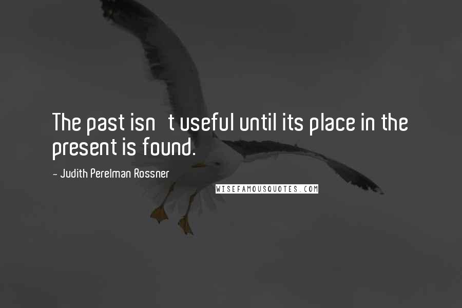 Judith Perelman Rossner Quotes: The past isn't useful until its place in the present is found.