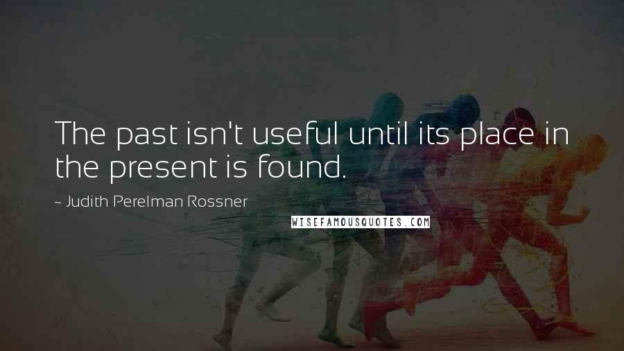 Judith Perelman Rossner Quotes: The past isn't useful until its place in the present is found.