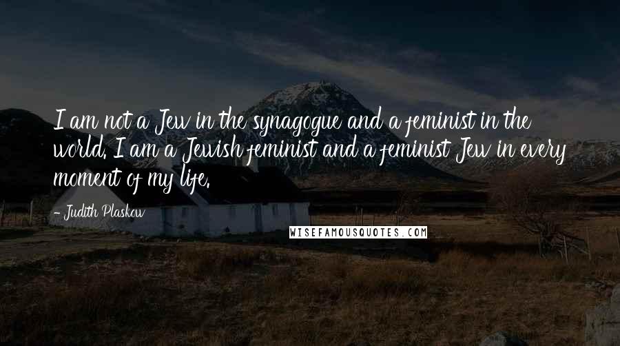 Judith Plaskow Quotes: I am not a Jew in the synagogue and a feminist in the world. I am a Jewish feminist and a feminist Jew in every moment of my life.