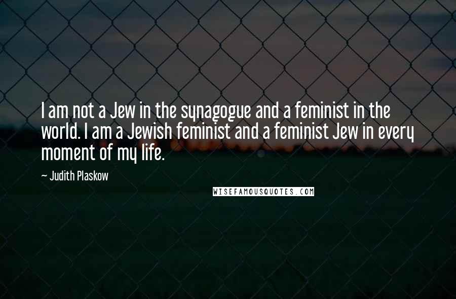 Judith Plaskow Quotes: I am not a Jew in the synagogue and a feminist in the world. I am a Jewish feminist and a feminist Jew in every moment of my life.