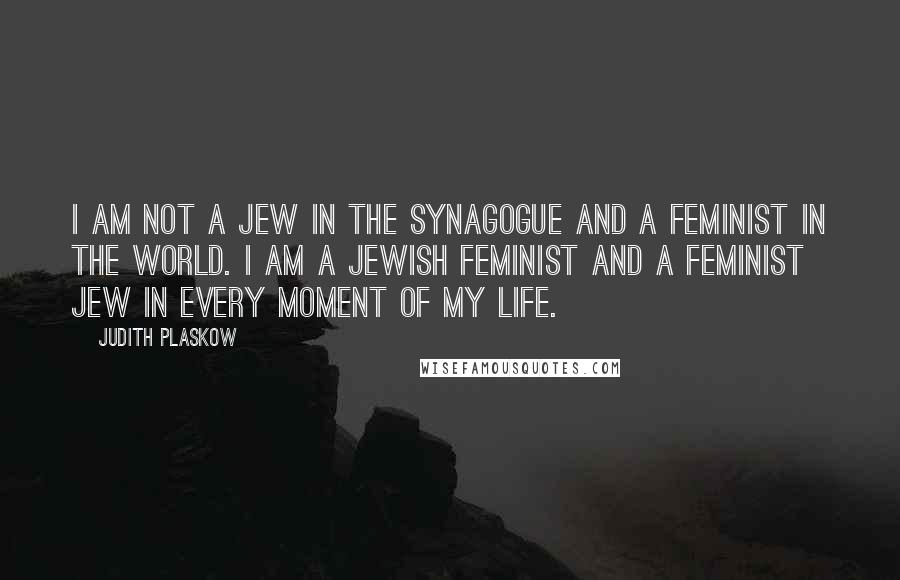 Judith Plaskow Quotes: I am not a Jew in the synagogue and a feminist in the world. I am a Jewish feminist and a feminist Jew in every moment of my life.