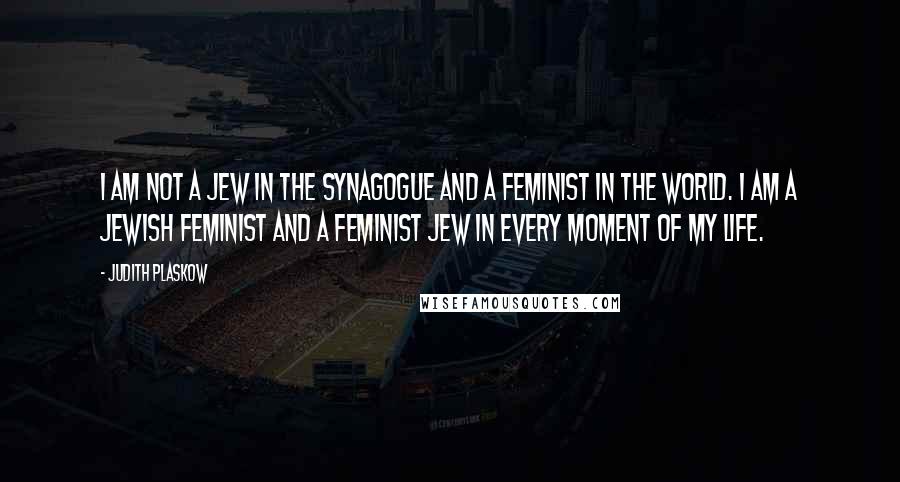 Judith Plaskow Quotes: I am not a Jew in the synagogue and a feminist in the world. I am a Jewish feminist and a feminist Jew in every moment of my life.