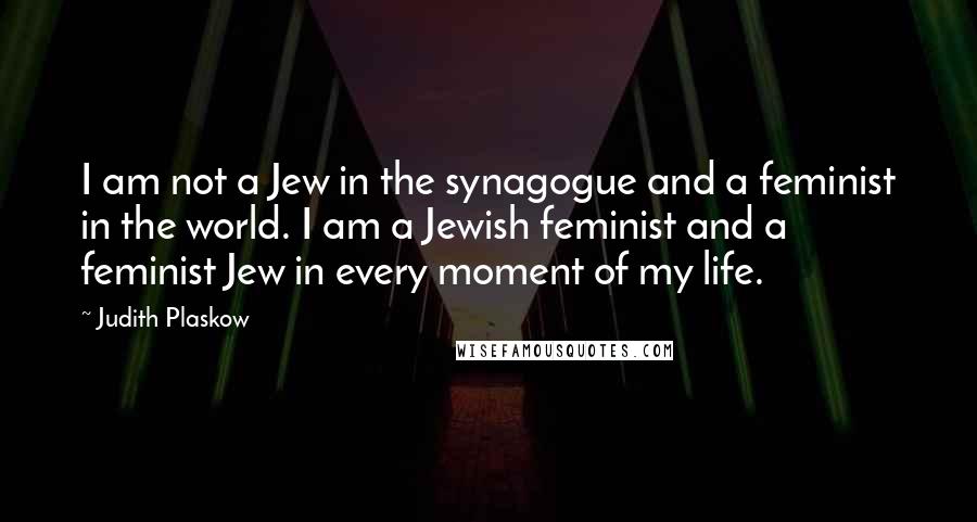 Judith Plaskow Quotes: I am not a Jew in the synagogue and a feminist in the world. I am a Jewish feminist and a feminist Jew in every moment of my life.