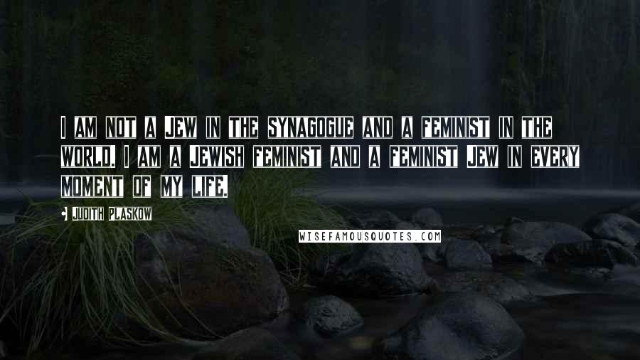 Judith Plaskow Quotes: I am not a Jew in the synagogue and a feminist in the world. I am a Jewish feminist and a feminist Jew in every moment of my life.