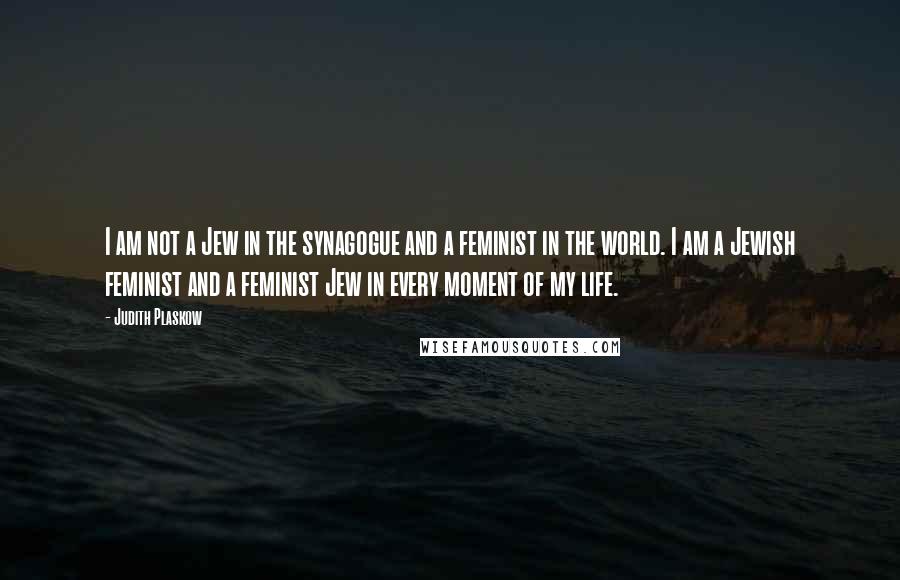 Judith Plaskow Quotes: I am not a Jew in the synagogue and a feminist in the world. I am a Jewish feminist and a feminist Jew in every moment of my life.