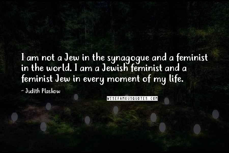 Judith Plaskow Quotes: I am not a Jew in the synagogue and a feminist in the world. I am a Jewish feminist and a feminist Jew in every moment of my life.