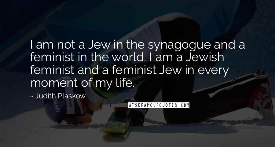 Judith Plaskow Quotes: I am not a Jew in the synagogue and a feminist in the world. I am a Jewish feminist and a feminist Jew in every moment of my life.