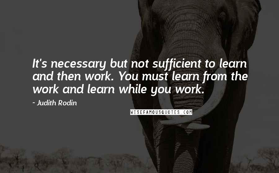 Judith Rodin Quotes: It's necessary but not sufficient to learn and then work. You must learn from the work and learn while you work.