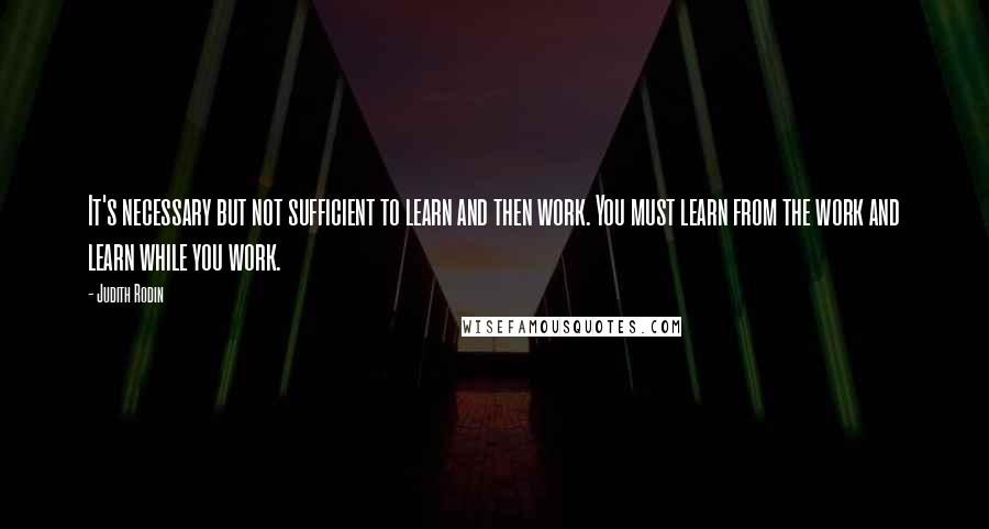 Judith Rodin Quotes: It's necessary but not sufficient to learn and then work. You must learn from the work and learn while you work.