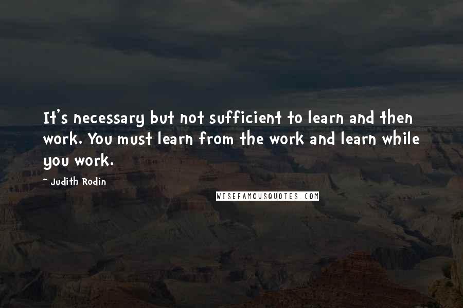 Judith Rodin Quotes: It's necessary but not sufficient to learn and then work. You must learn from the work and learn while you work.
