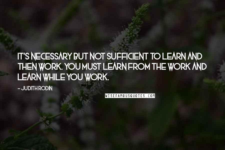 Judith Rodin Quotes: It's necessary but not sufficient to learn and then work. You must learn from the work and learn while you work.