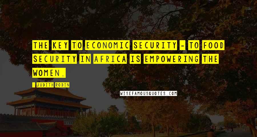 Judith Rodin Quotes: The key to economic security - to food security in Africa is empowering the women.