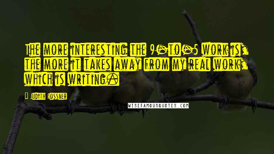 Judith Rossner Quotes: The more interesting the 9-to-5 work is, the more it takes away from my real work, which is writing.