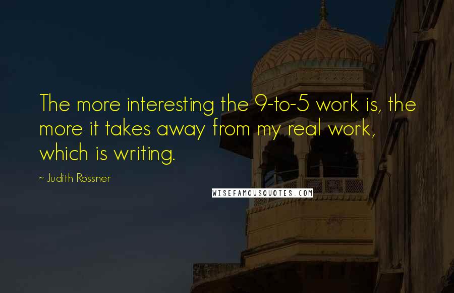 Judith Rossner Quotes: The more interesting the 9-to-5 work is, the more it takes away from my real work, which is writing.