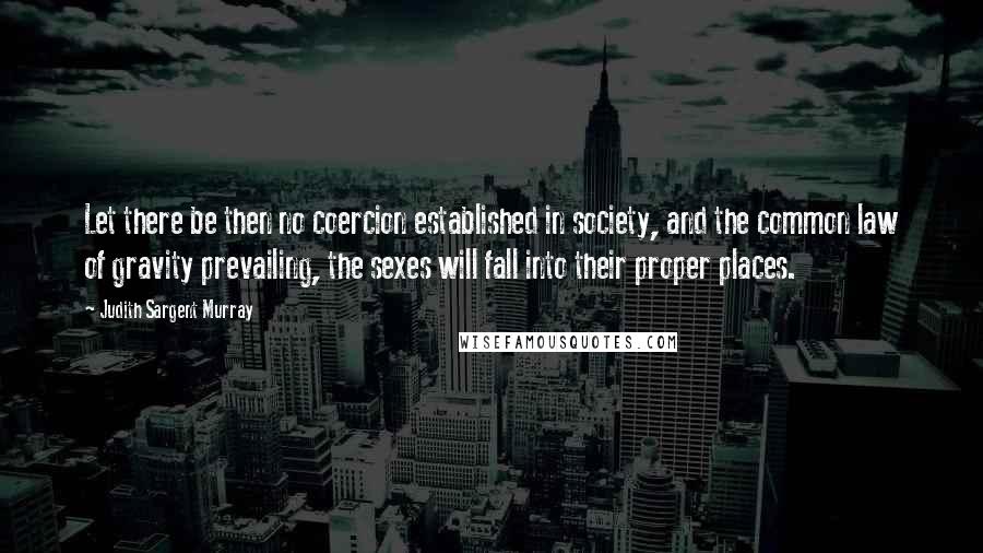 Judith Sargent Murray Quotes: Let there be then no coercion established in society, and the common law of gravity prevailing, the sexes will fall into their proper places.