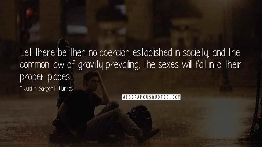 Judith Sargent Murray Quotes: Let there be then no coercion established in society, and the common law of gravity prevailing, the sexes will fall into their proper places.