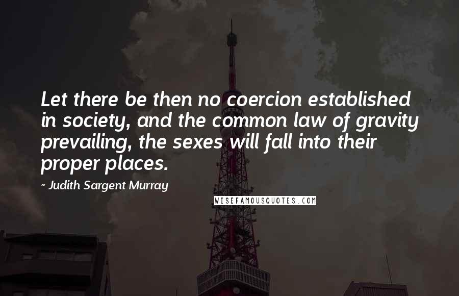 Judith Sargent Murray Quotes: Let there be then no coercion established in society, and the common law of gravity prevailing, the sexes will fall into their proper places.