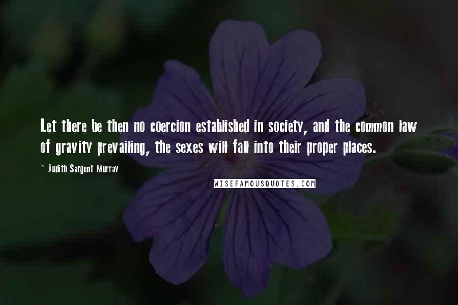 Judith Sargent Murray Quotes: Let there be then no coercion established in society, and the common law of gravity prevailing, the sexes will fall into their proper places.