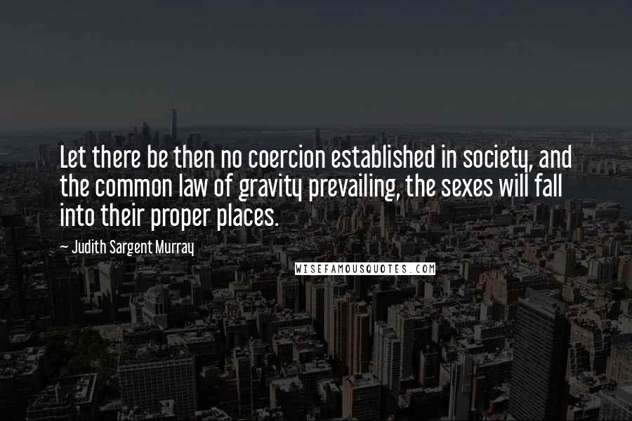 Judith Sargent Murray Quotes: Let there be then no coercion established in society, and the common law of gravity prevailing, the sexes will fall into their proper places.