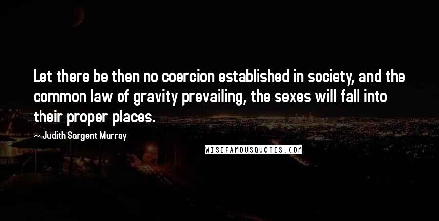Judith Sargent Murray Quotes: Let there be then no coercion established in society, and the common law of gravity prevailing, the sexes will fall into their proper places.
