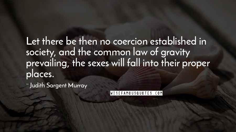 Judith Sargent Murray Quotes: Let there be then no coercion established in society, and the common law of gravity prevailing, the sexes will fall into their proper places.